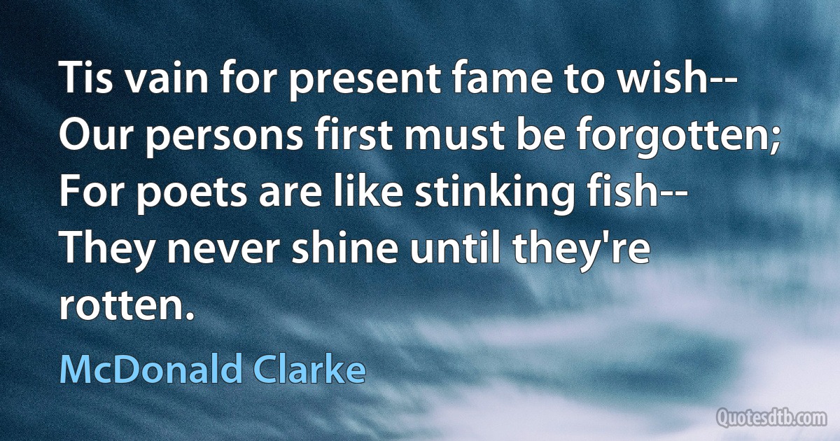 Tis vain for present fame to wish--
Our persons first must be forgotten;
For poets are like stinking fish--
They never shine until they're rotten. (McDonald Clarke)