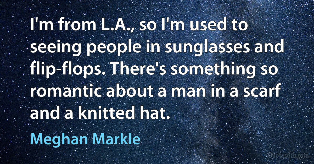 I'm from L.A., so I'm used to seeing people in sunglasses and flip-flops. There's something so romantic about a man in a scarf and a knitted hat. (Meghan Markle)