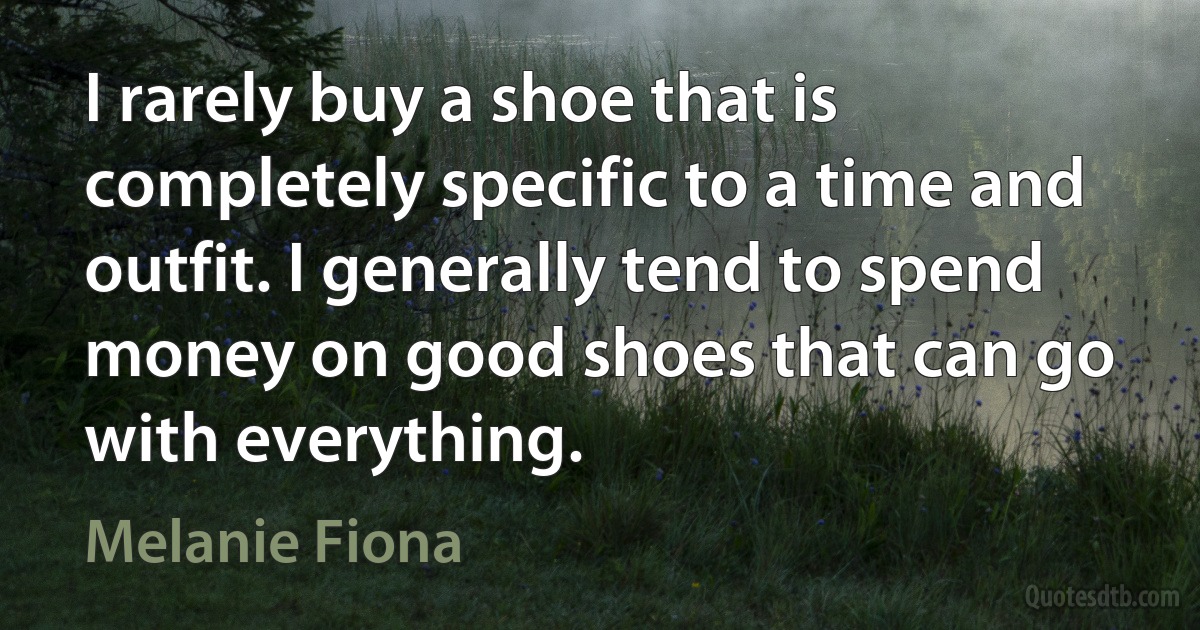 I rarely buy a shoe that is completely specific to a time and outfit. I generally tend to spend money on good shoes that can go with everything. (Melanie Fiona)