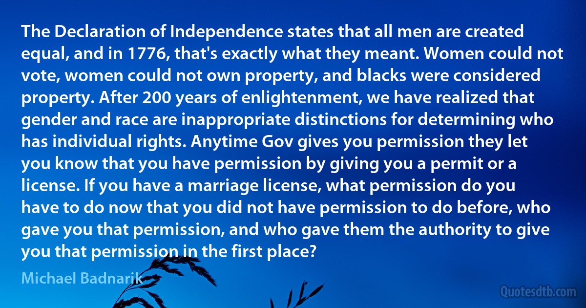 The Declaration of Independence states that all men are created equal, and in 1776, that's exactly what they meant. Women could not vote, women could not own property, and blacks were considered property. After 200 years of enlightenment, we have realized that gender and race are inappropriate distinctions for determining who has individual rights. Anytime Gov gives you permission they let you know that you have permission by giving you a permit or a license. If you have a marriage license, what permission do you have to do now that you did not have permission to do before, who gave you that permission, and who gave them the authority to give you that permission in the first place? (Michael Badnarik)