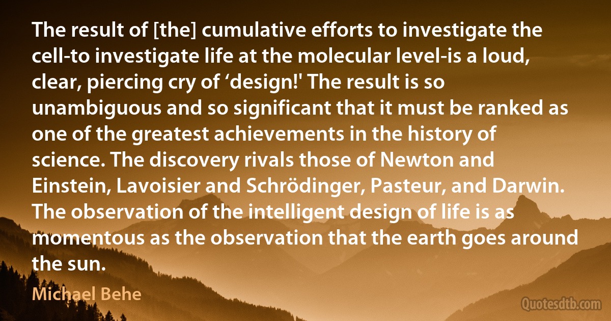 The result of [the] cumulative efforts to investigate the cell-to investigate life at the molecular level-is a loud, clear, piercing cry of ‘design!' The result is so unambiguous and so significant that it must be ranked as one of the greatest achievements in the history of science. The discovery rivals those of Newton and Einstein, Lavoisier and Schrödinger, Pasteur, and Darwin. The observation of the intelligent design of life is as momentous as the observation that the earth goes around the sun. (Michael Behe)