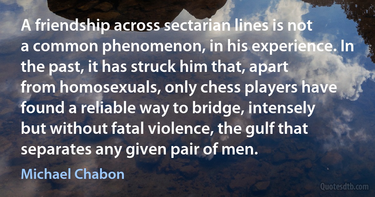 A friendship across sectarian lines is not a common phenomenon, in his experience. In the past, it has struck him that, apart from homosexuals, only chess players have found a reliable way to bridge, intensely but without fatal violence, the gulf that separates any given pair of men. (Michael Chabon)