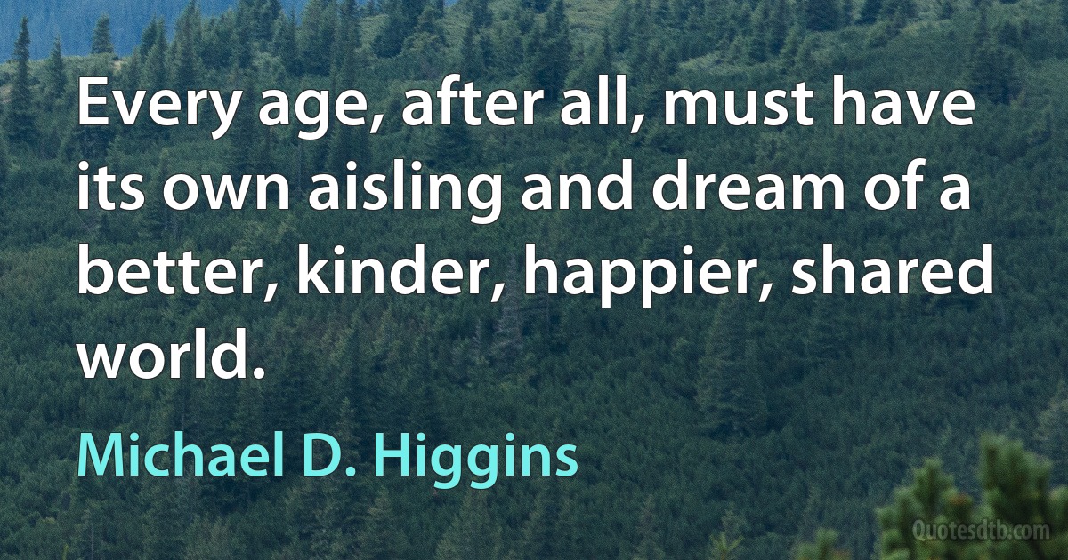 Every age, after all, must have its own aisling and dream of a better, kinder, happier, shared world. (Michael D. Higgins)