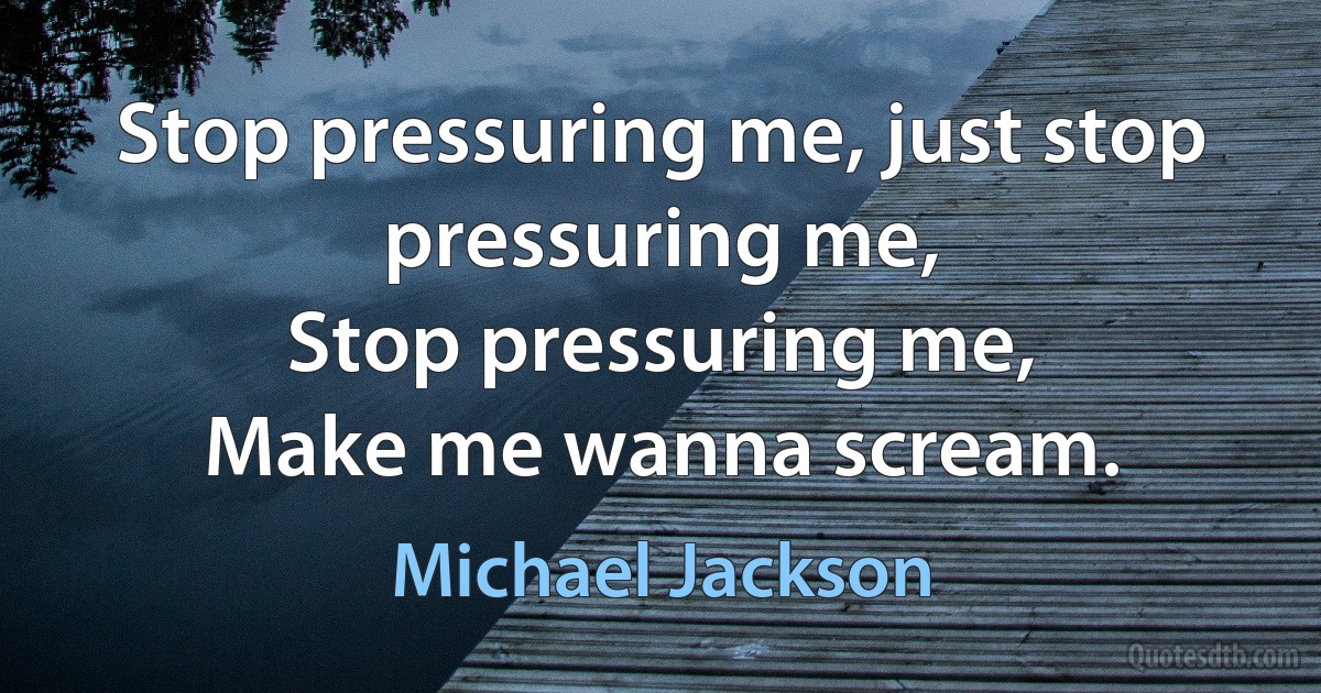 Stop pressuring me, just stop pressuring me,
Stop pressuring me,
Make me wanna scream. (Michael Jackson)