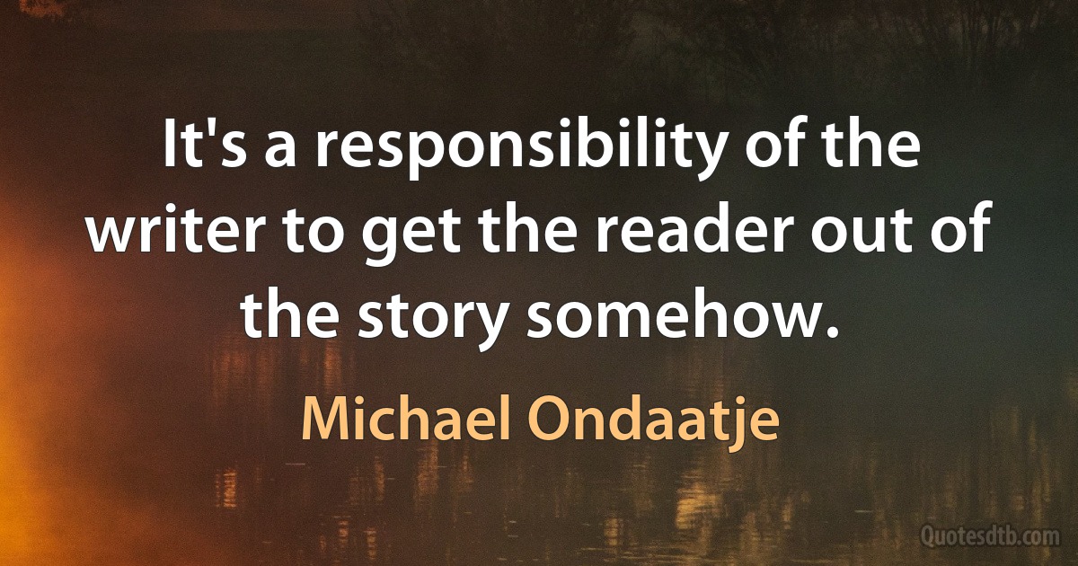 It's a responsibility of the writer to get the reader out of the story somehow. (Michael Ondaatje)