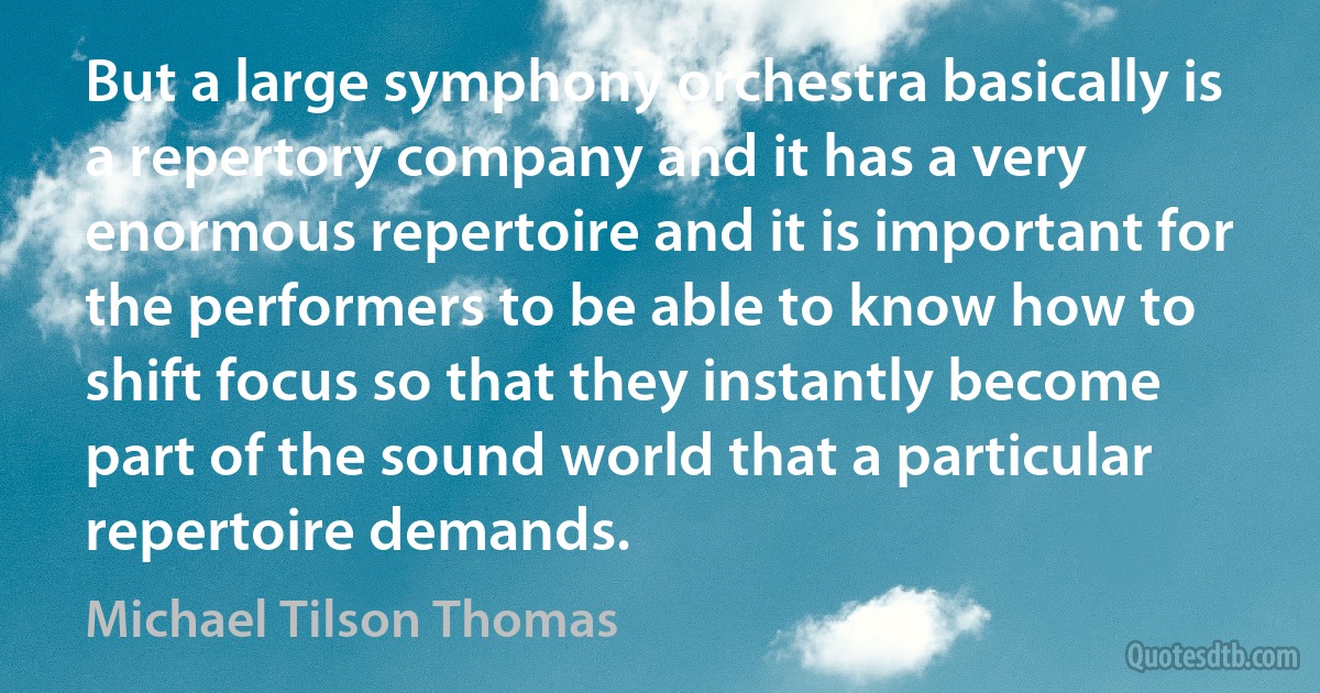 But a large symphony orchestra basically is a repertory company and it has a very enormous repertoire and it is important for the performers to be able to know how to shift focus so that they instantly become part of the sound world that a particular repertoire demands. (Michael Tilson Thomas)