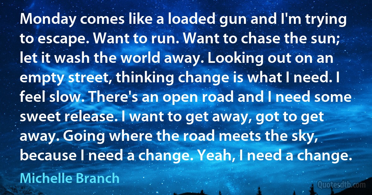 Monday comes like a loaded gun and I'm trying to escape. Want to run. Want to chase the sun; let it wash the world away. Looking out on an empty street, thinking change is what I need. I feel slow. There's an open road and I need some sweet release. I want to get away, got to get away. Going where the road meets the sky, because I need a change. Yeah, I need a change. (Michelle Branch)
