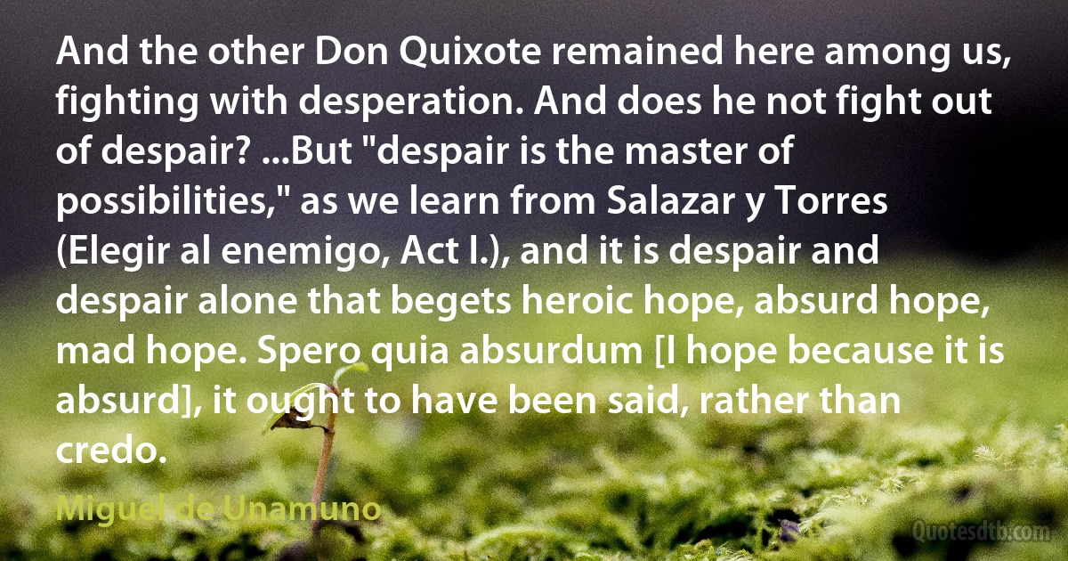 And the other Don Quixote remained here among us, fighting with desperation. And does he not fight out of despair? ...But "despair is the master of possibilities," as we learn from Salazar y Torres (Elegir al enemigo, Act I.), and it is despair and despair alone that begets heroic hope, absurd hope, mad hope. Spero quia absurdum [I hope because it is absurd], it ought to have been said, rather than credo. (Miguel de Unamuno)