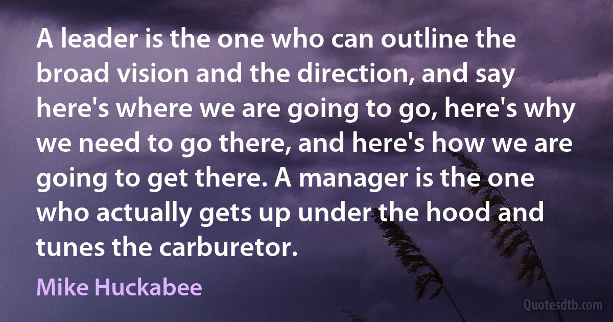 A leader is the one who can outline the broad vision and the direction, and say here's where we are going to go, here's why we need to go there, and here's how we are going to get there. A manager is the one who actually gets up under the hood and tunes the carburetor. (Mike Huckabee)