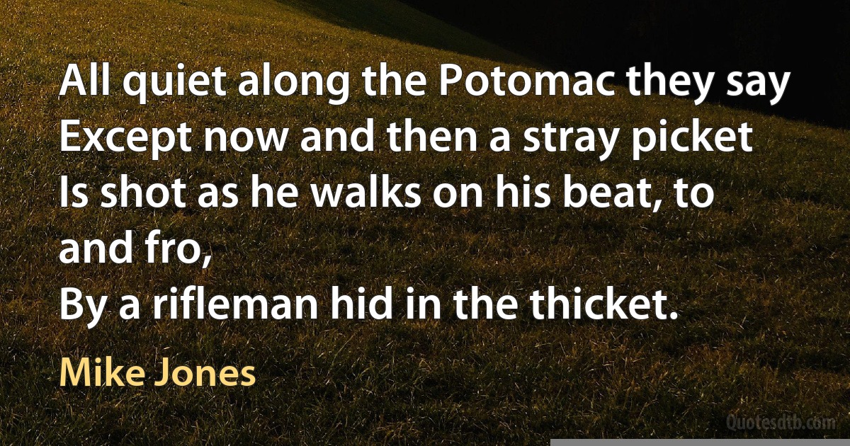 All quiet along the Potomac they say
Except now and then a stray picket
Is shot as he walks on his beat, to and fro,
By a rifleman hid in the thicket. (Mike Jones)