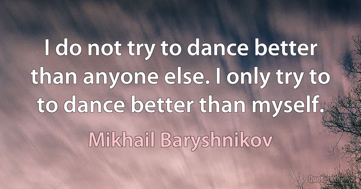 I do not try to dance better than anyone else. I only try to to dance better than myself. (Mikhail Baryshnikov)