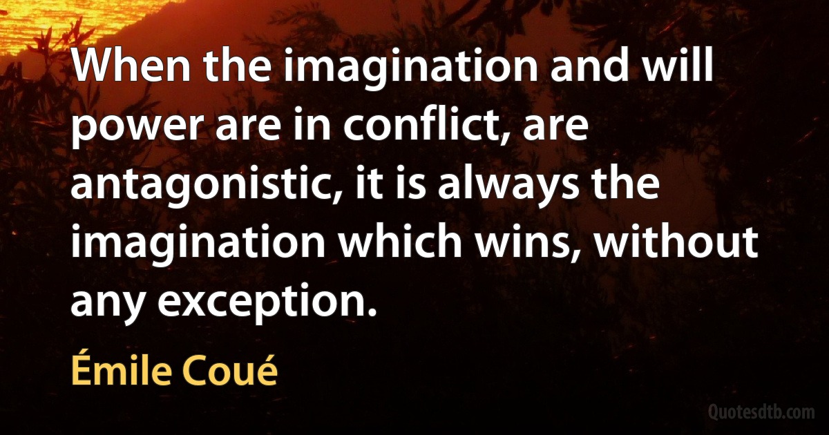 When the imagination and will power are in conflict, are antagonistic, it is always the imagination which wins, without any exception. (Émile Coué)