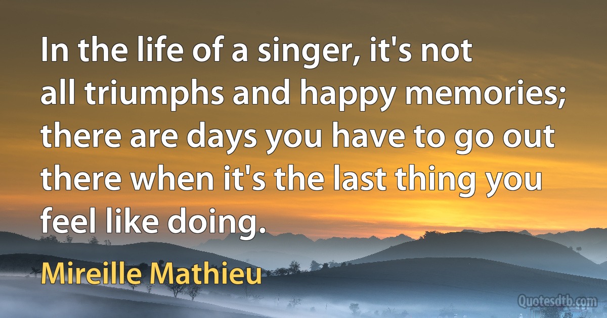 In the life of a singer, it's not all triumphs and happy memories; there are days you have to go out there when it's the last thing you feel like doing. (Mireille Mathieu)