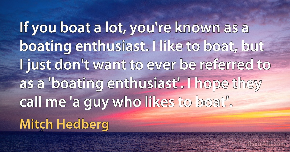 If you boat a lot, you're known as a boating enthusiast. I like to boat, but I just don't want to ever be referred to as a 'boating enthusiast'. I hope they call me 'a guy who likes to boat'. (Mitch Hedberg)