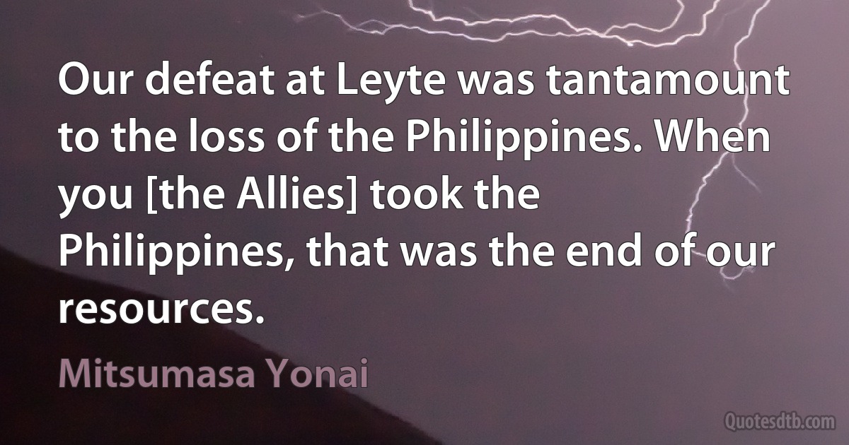 Our defeat at Leyte was tantamount to the loss of the Philippines. When you [the Allies] took the Philippines, that was the end of our resources. (Mitsumasa Yonai)