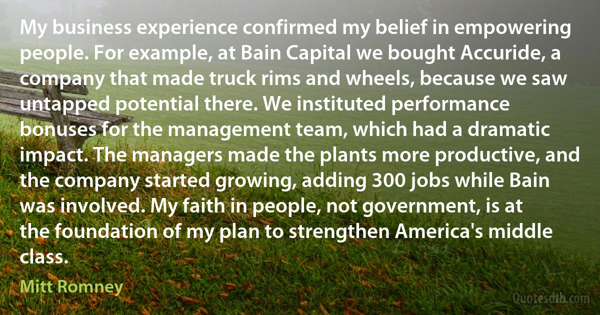 My business experience confirmed my belief in empowering people. For example, at Bain Capital we bought Accuride, a company that made truck rims and wheels, because we saw untapped potential there. We instituted performance bonuses for the management team, which had a dramatic impact. The managers made the plants more productive, and the company started growing, adding 300 jobs while Bain was involved. My faith in people, not government, is at the foundation of my plan to strengthen America's middle class. (Mitt Romney)