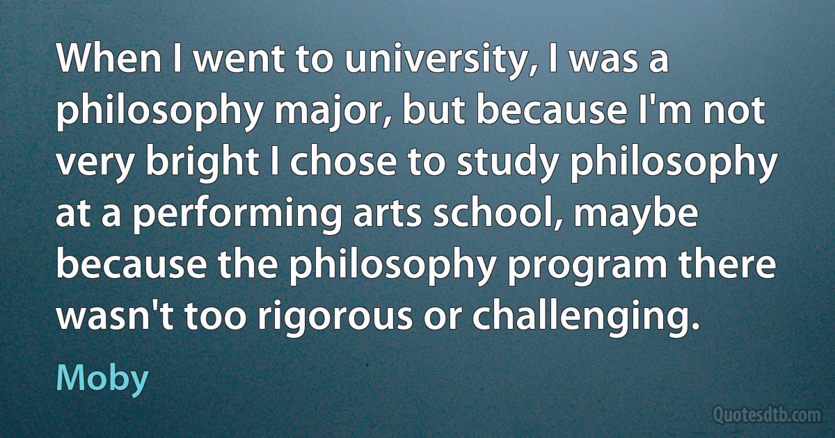 When I went to university, I was a philosophy major, but because I'm not very bright I chose to study philosophy at a performing arts school, maybe because the philosophy program there wasn't too rigorous or challenging. (Moby)