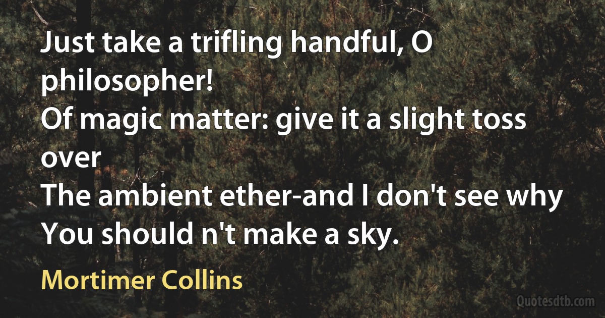 Just take a trifling handful, O philosopher!
Of magic matter: give it a slight toss over
The ambient ether-and I don't see why
You should n't make a sky. (Mortimer Collins)