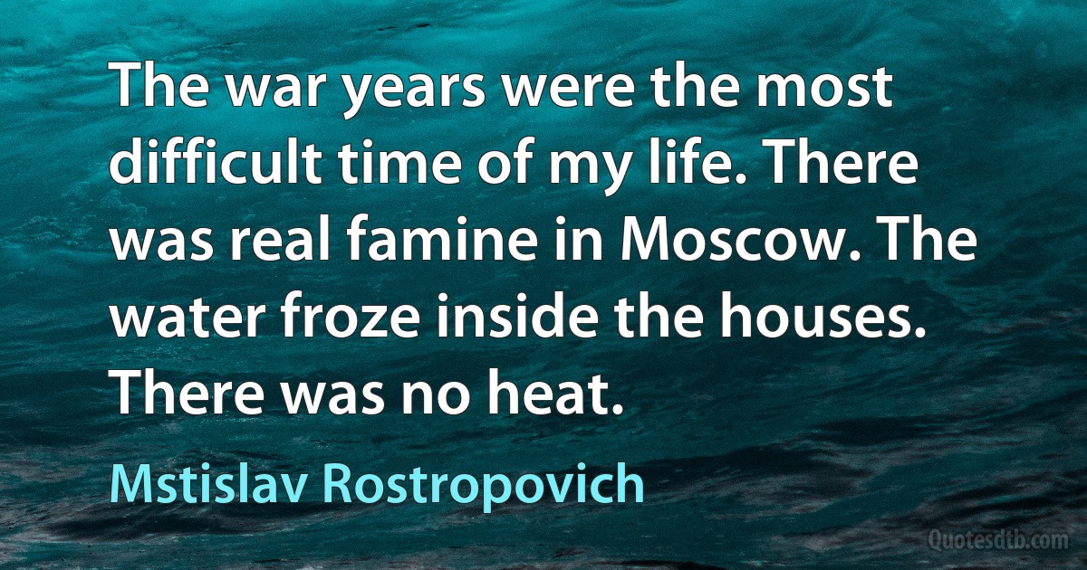 The war years were the most difficult time of my life. There was real famine in Moscow. The water froze inside the houses. There was no heat. (Mstislav Rostropovich)