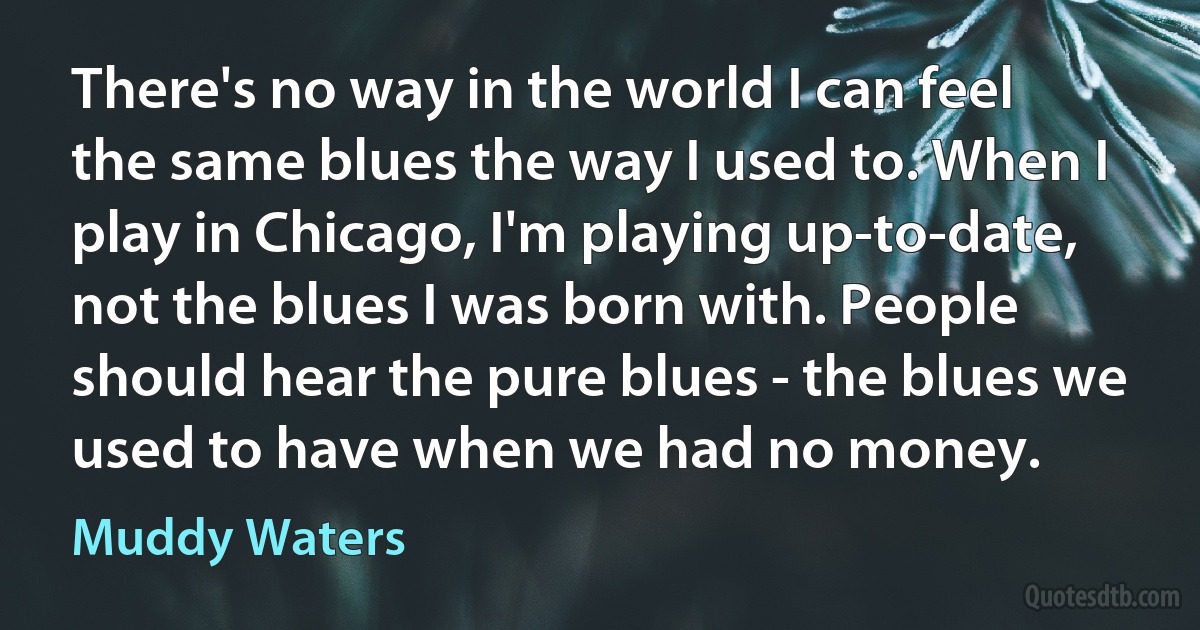 There's no way in the world I can feel the same blues the way I used to. When I play in Chicago, I'm playing up-to-date, not the blues I was born with. People should hear the pure blues - the blues we used to have when we had no money. (Muddy Waters)