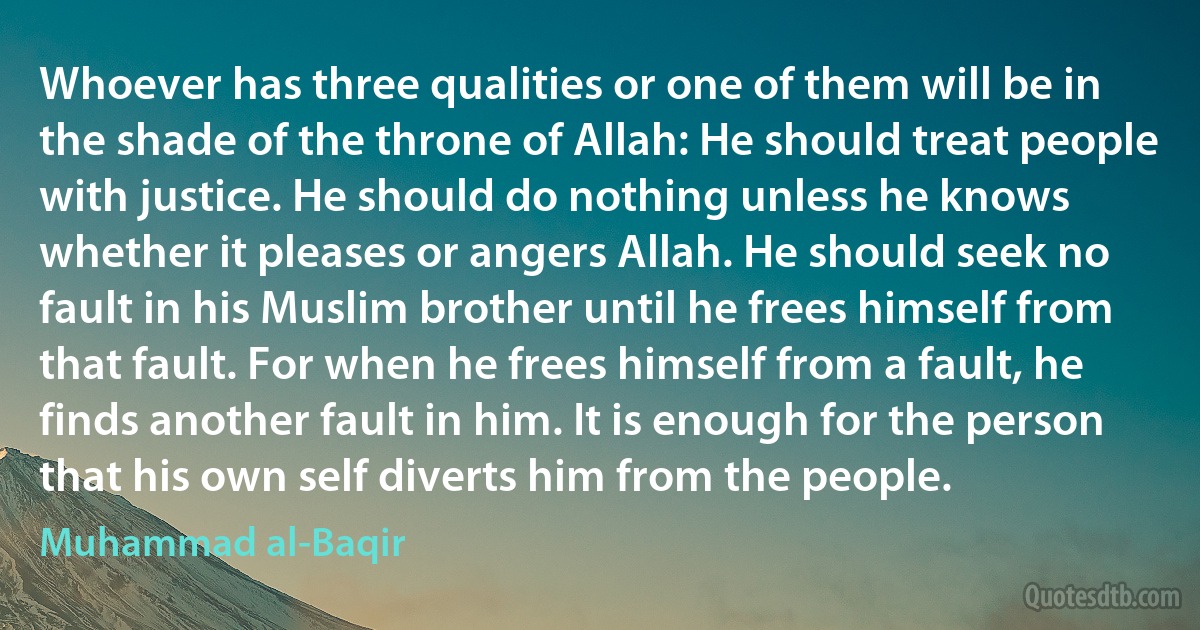 Whoever has three qualities or one of them will be in the shade of the throne of Allah: He should treat people with justice. He should do nothing unless he knows whether it pleases or angers Allah. He should seek no fault in his Muslim brother until he frees himself from that fault. For when he frees himself from a fault, he finds another fault in him. It is enough for the person that his own self diverts him from the people. (Muhammad al-Baqir)