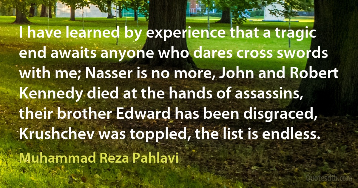 I have learned by experience that a tragic end awaits anyone who dares cross swords with me; Nasser is no more, John and Robert Kennedy died at the hands of assassins, their brother Edward has been disgraced, Krushchev was toppled, the list is endless. (Muhammad Reza Pahlavi)