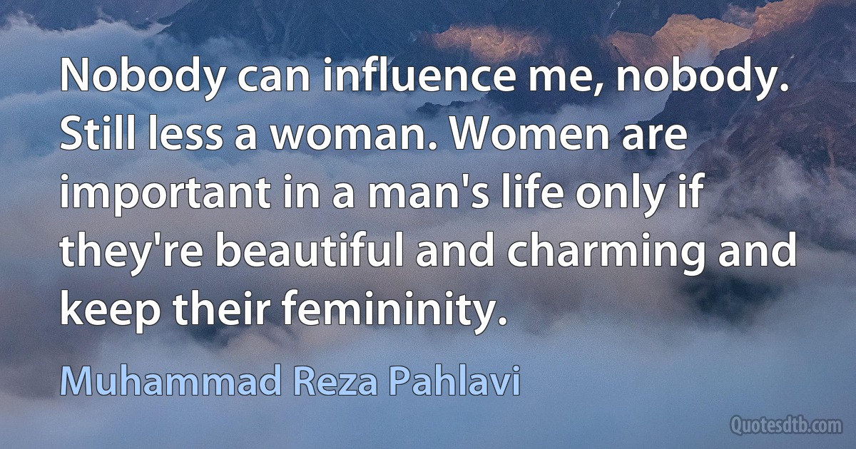 Nobody can influence me, nobody. Still less a woman. Women are important in a man's life only if they're beautiful and charming and keep their femininity. (Muhammad Reza Pahlavi)