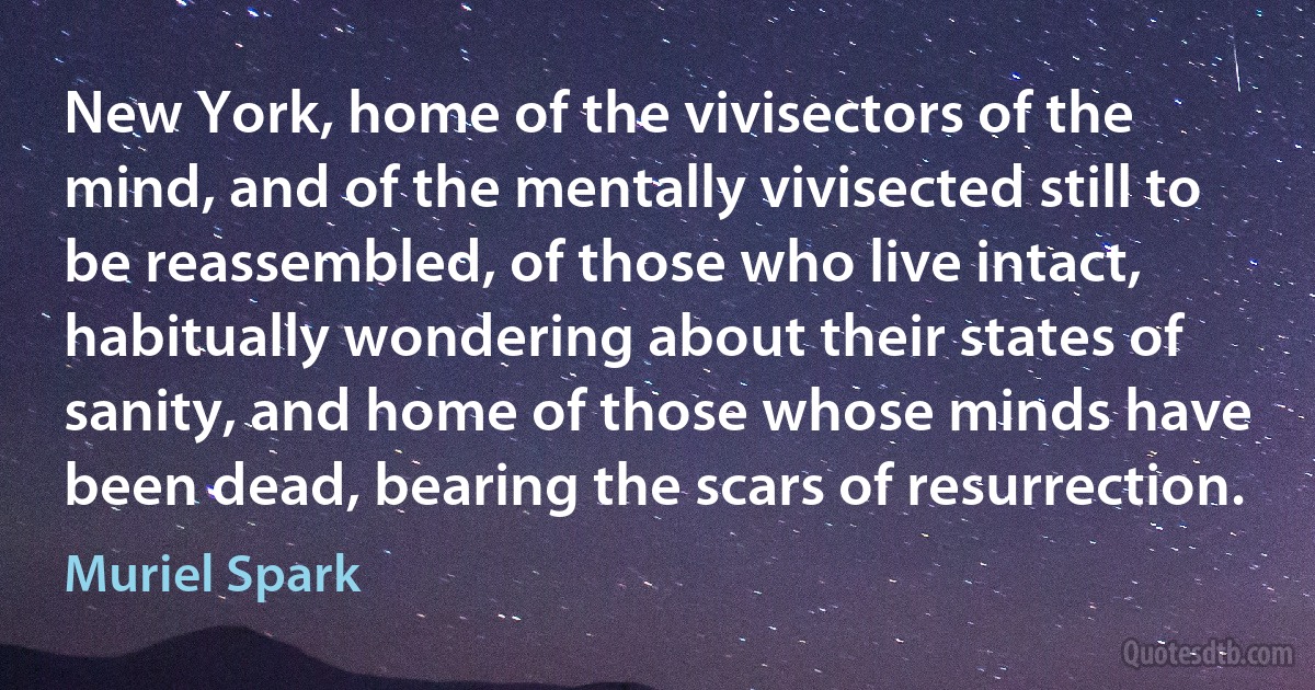 New York, home of the vivisectors of the mind, and of the mentally vivisected still to be reassembled, of those who live intact, habitually wondering about their states of sanity, and home of those whose minds have been dead, bearing the scars of resurrection. (Muriel Spark)