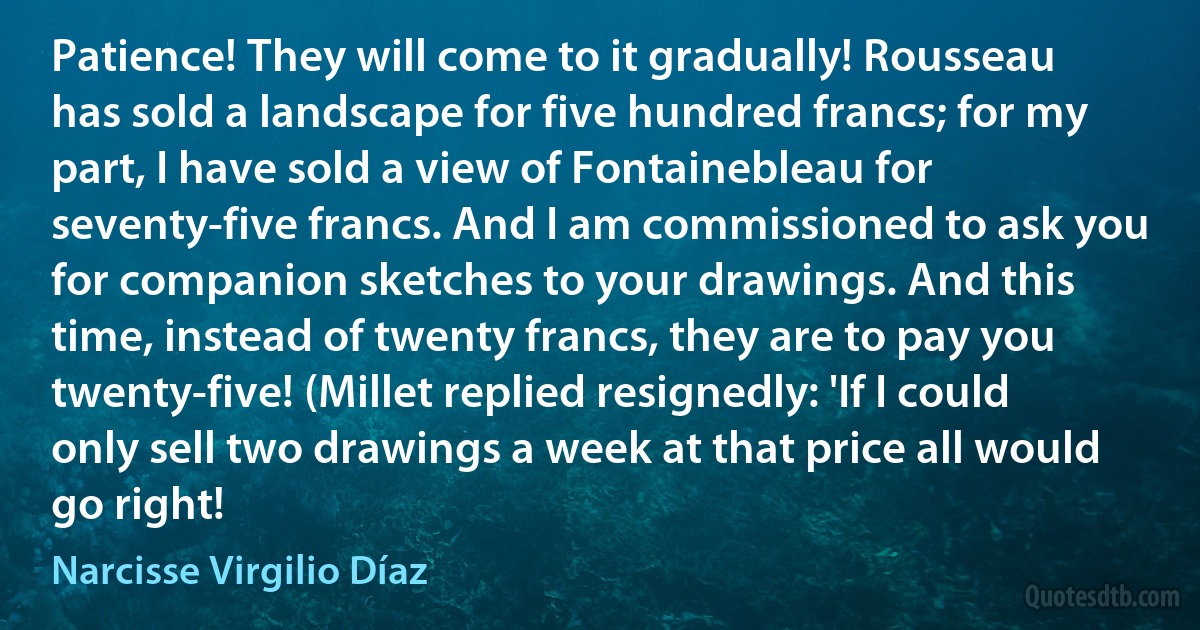 Patience! They will come to it gradually! Rousseau has sold a landscape for five hundred francs; for my part, I have sold a view of Fontainebleau for seventy-five francs. And I am commissioned to ask you for companion sketches to your drawings. And this time, instead of twenty francs, they are to pay you twenty-five! (Millet replied resignedly: 'If I could only sell two drawings a week at that price all would go right! (Narcisse Virgilio Díaz)