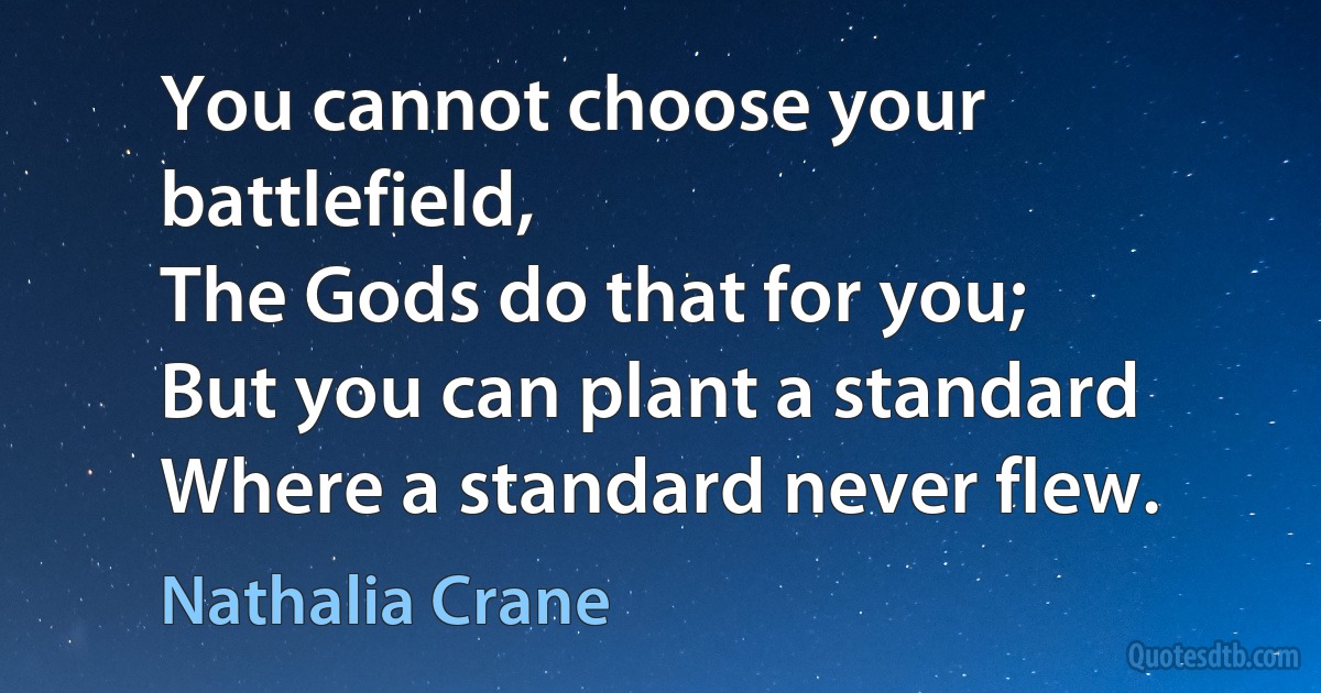 You cannot choose your battlefield,
The Gods do that for you;
But you can plant a standard
Where a standard never flew. (Nathalia Crane)