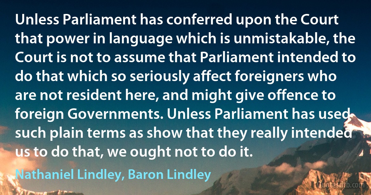 Unless Parliament has conferred upon the Court that power in language which is unmistakable, the Court is not to assume that Parliament intended to do that which so seriously affect foreigners who are not resident here, and might give offence to foreign Governments. Unless Parliament has used such plain terms as show that they really intended us to do that, we ought not to do it. (Nathaniel Lindley, Baron Lindley)