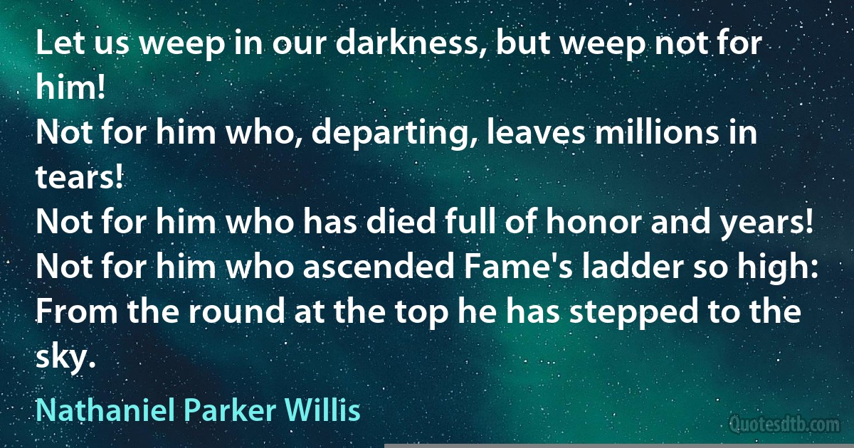 Let us weep in our darkness, but weep not for him!
Not for him who, departing, leaves millions in tears!
Not for him who has died full of honor and years!
Not for him who ascended Fame's ladder so high:
From the round at the top he has stepped to the sky. (Nathaniel Parker Willis)