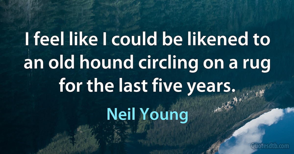 I feel like I could be likened to an old hound circling on a rug for the last five years. (Neil Young)