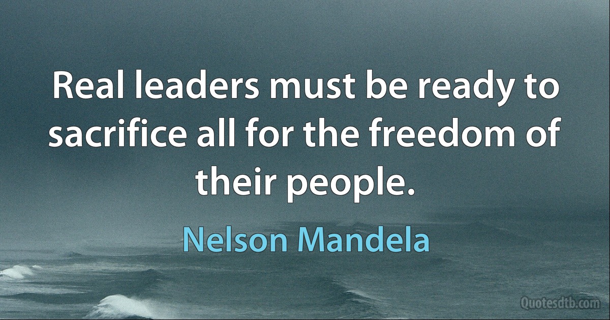 Real leaders must be ready to sacrifice all for the freedom of their people. (Nelson Mandela)