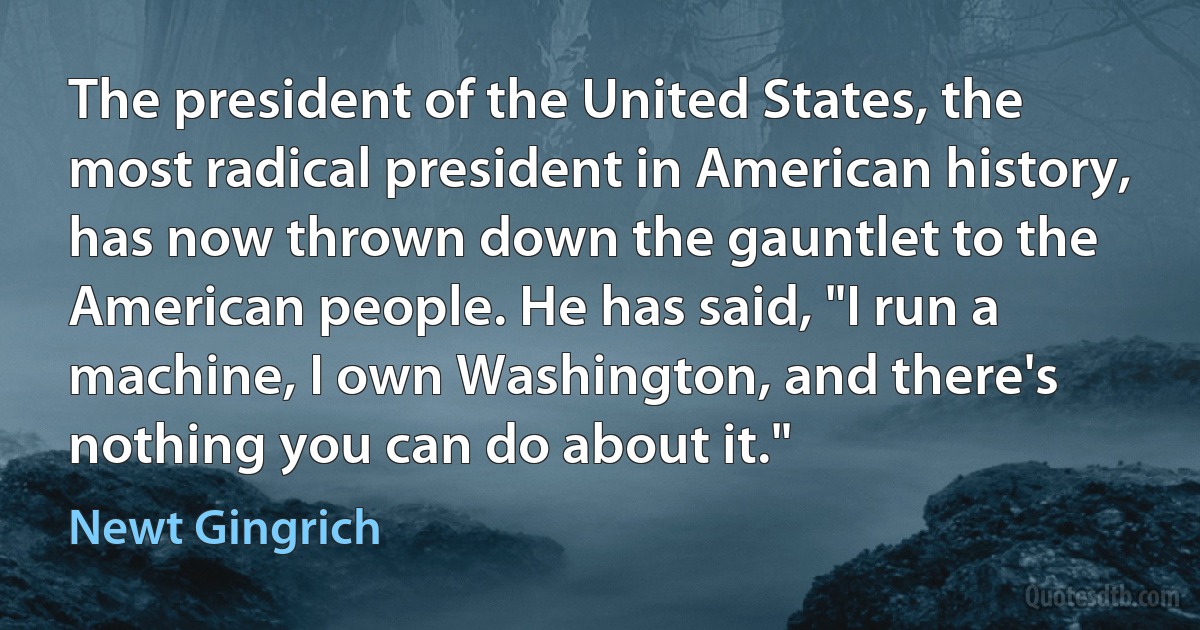 The president of the United States, the most radical president in American history, has now thrown down the gauntlet to the American people. He has said, "I run a machine, I own Washington, and there's nothing you can do about it." (Newt Gingrich)