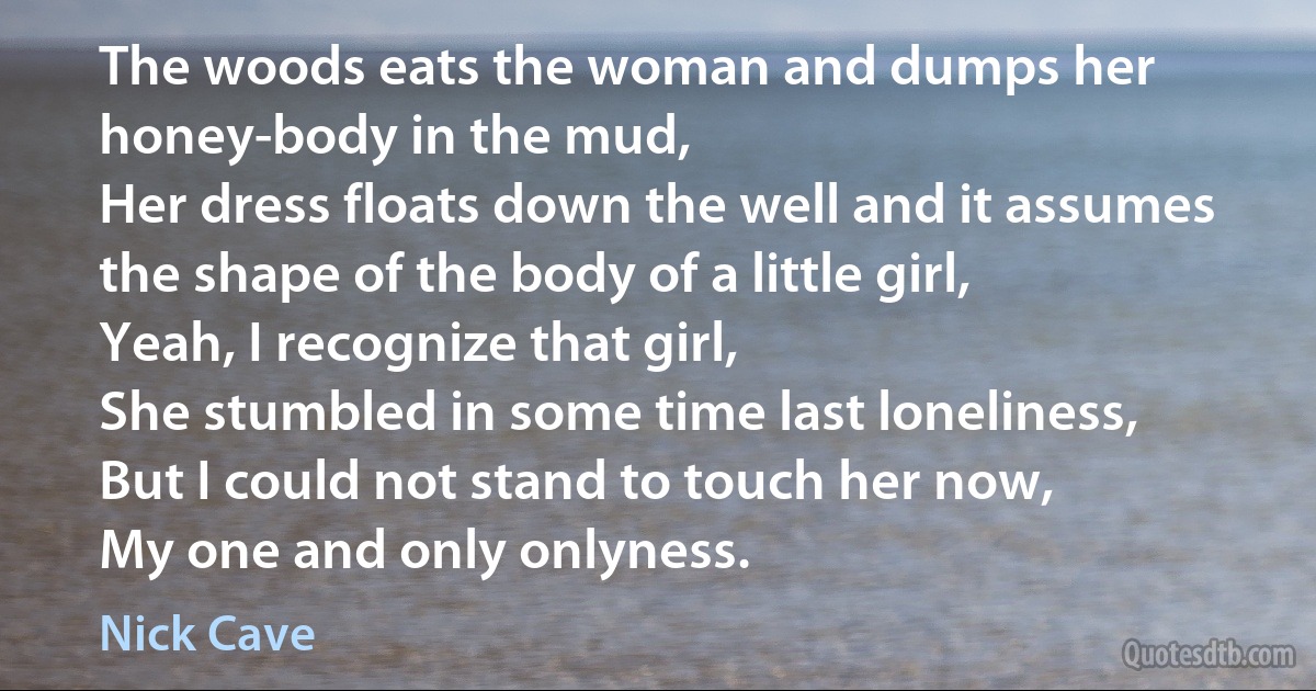 The woods eats the woman and dumps her honey-body in the mud,
Her dress floats down the well and it assumes the shape of the body of a little girl,
Yeah, I recognize that girl,
She stumbled in some time last loneliness,
But I could not stand to touch her now,
My one and only onlyness. (Nick Cave)