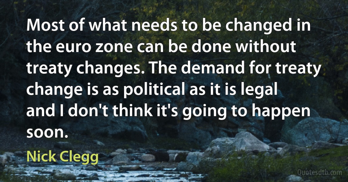 Most of what needs to be changed in the euro zone can be done without treaty changes. The demand for treaty change is as political as it is legal and I don't think it's going to happen soon. (Nick Clegg)