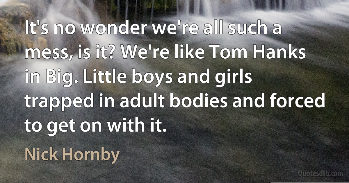 It's no wonder we're all such a mess, is it? We're like Tom Hanks in Big. Little boys and girls trapped in adult bodies and forced to get on with it. (Nick Hornby)