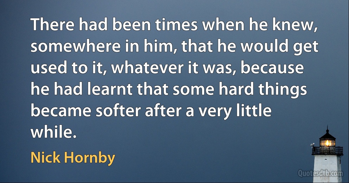 There had been times when he knew, somewhere in him, that he would get used to it, whatever it was, because he had learnt that some hard things became softer after a very little while. (Nick Hornby)