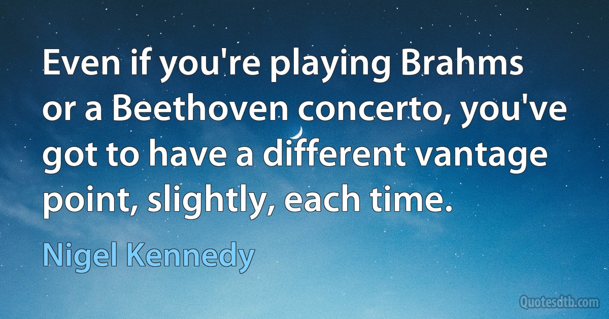 Even if you're playing Brahms or a Beethoven concerto, you've got to have a different vantage point, slightly, each time. (Nigel Kennedy)