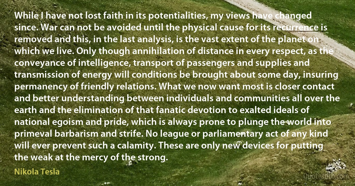 While I have not lost faith in its potentialities, my views have changed since. War can not be avoided until the physical cause for its recurrence is removed and this, in the last analysis, is the vast extent of the planet on which we live. Only though annihilation of distance in every respect, as the conveyance of intelligence, transport of passengers and supplies and transmission of energy will conditions be brought about some day, insuring permanency of friendly relations. What we now want most is closer contact and better understanding between individuals and communities all over the earth and the elimination of that fanatic devotion to exalted ideals of national egoism and pride, which is always prone to plunge the world into primeval barbarism and strife. No league or parliamentary act of any kind will ever prevent such a calamity. These are only new devices for putting the weak at the mercy of the strong. (Nikola Tesla)