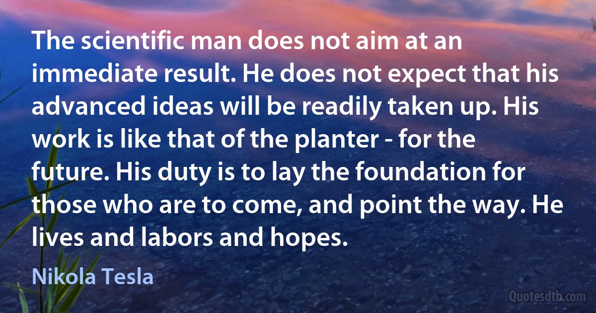 The scientific man does not aim at an immediate result. He does not expect that his advanced ideas will be readily taken up. His work is like that of the planter - for the future. His duty is to lay the foundation for those who are to come, and point the way. He lives and labors and hopes. (Nikola Tesla)