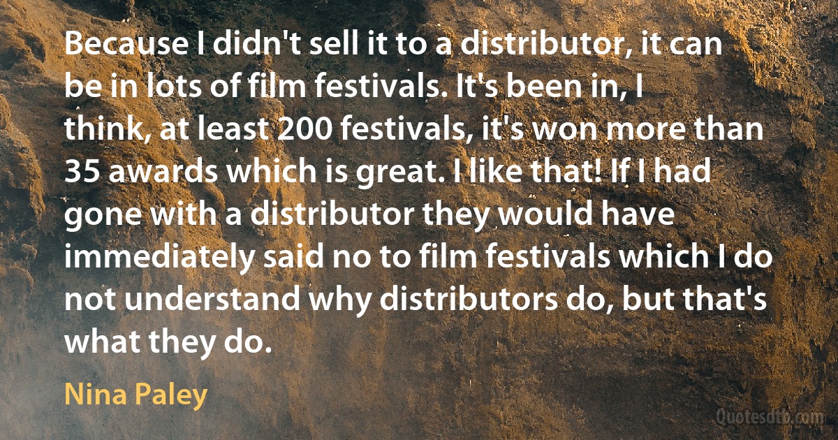 Because I didn't sell it to a distributor, it can be in lots of film festivals. It's been in, I think, at least 200 festivals, it's won more than 35 awards which is great. I like that! If I had gone with a distributor they would have immediately said no to film festivals which I do not understand why distributors do, but that's what they do. (Nina Paley)