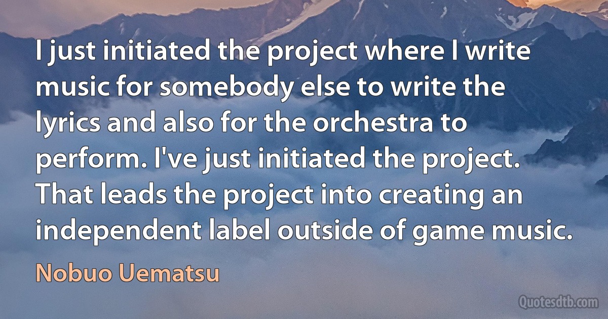 I just initiated the project where I write music for somebody else to write the lyrics and also for the orchestra to perform. I've just initiated the project. That leads the project into creating an independent label outside of game music. (Nobuo Uematsu)