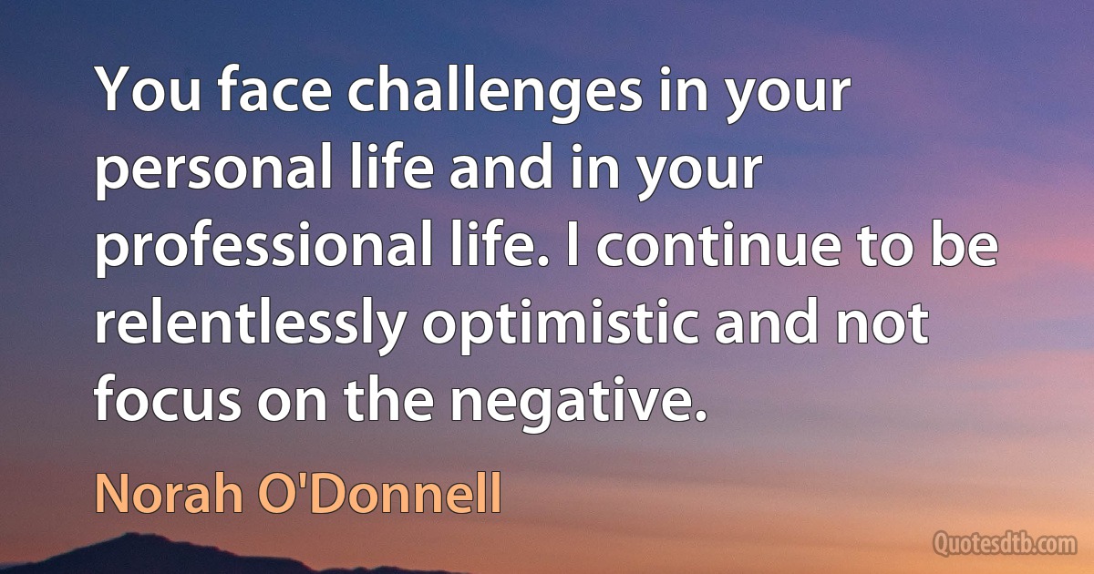 You face challenges in your personal life and in your professional life. I continue to be relentlessly optimistic and not focus on the negative. (Norah O'Donnell)