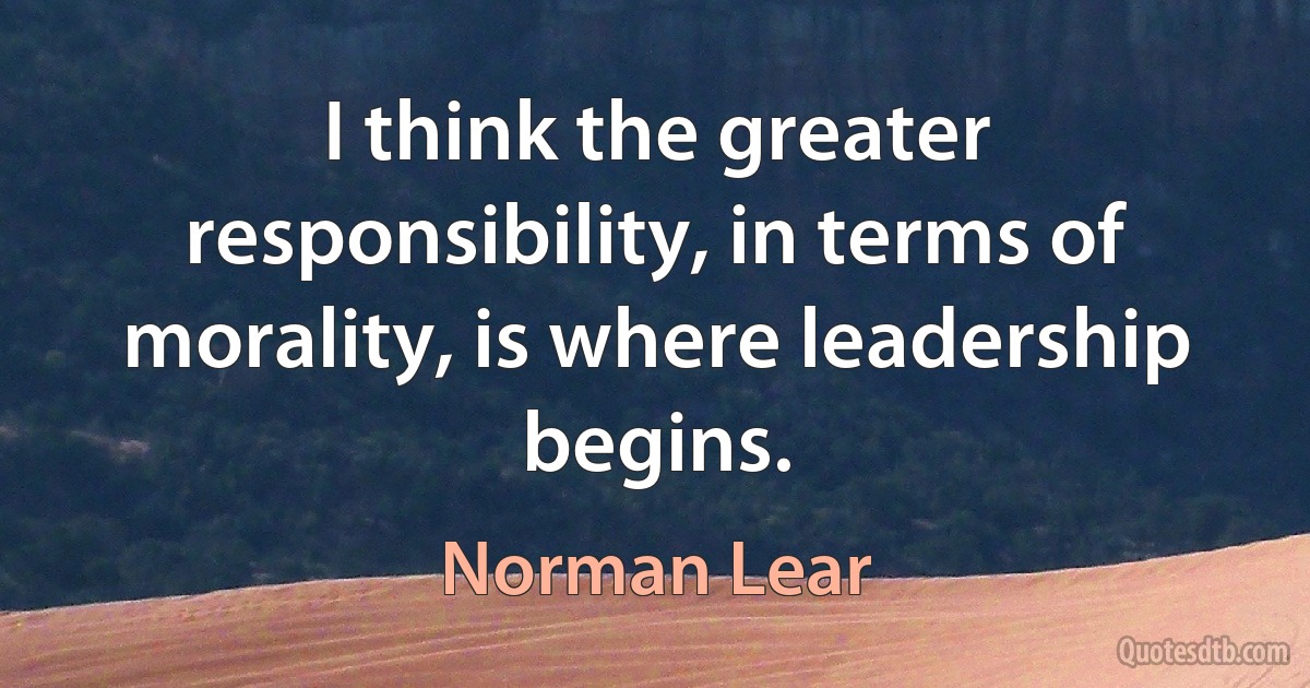 I think the greater responsibility, in terms of morality, is where leadership begins. (Norman Lear)