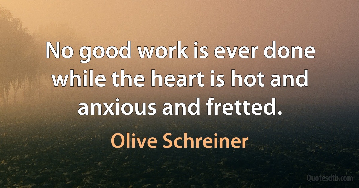 No good work is ever done while the heart is hot and anxious and fretted. (Olive Schreiner)