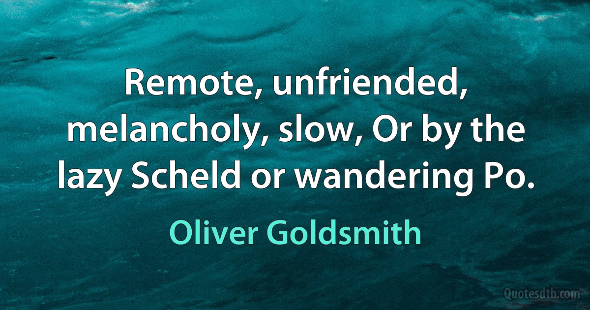 Remote, unfriended, melancholy, slow, Or by the lazy Scheld or wandering Po. (Oliver Goldsmith)