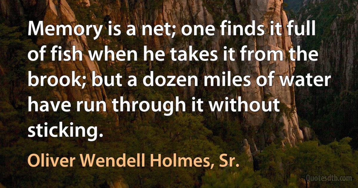 Memory is a net; one finds it full of fish when he takes it from the brook; but a dozen miles of water have run through it without sticking. (Oliver Wendell Holmes, Sr.)