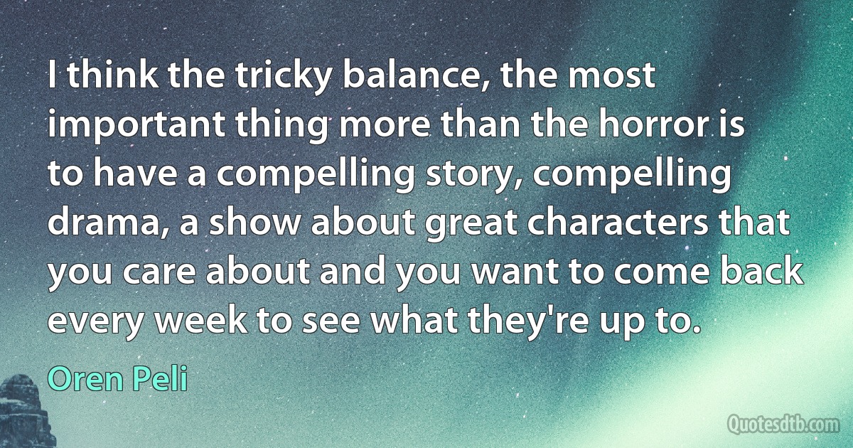 I think the tricky balance, the most important thing more than the horror is to have a compelling story, compelling drama, a show about great characters that you care about and you want to come back every week to see what they're up to. (Oren Peli)